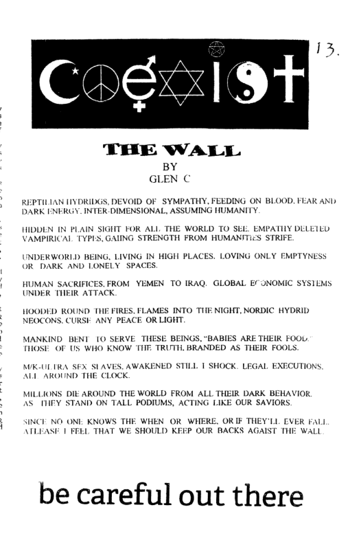 THE WALL Gl,?;l c REPTILIAN [IYDRIDGS, DEVOID OF SYMPATHY, FEEDING ON BLOOD. FEAR AN DARK INFRUY. INTER DIMENSIONAL, ASSUMING HUMANITY HIDDEN N PLAIN SIGHT FOR ALL THE WORLD TO Sk VAMPIRICAIL TYPLS, GAIING STRENGTH FROM HUMAN EMPATIIY DELETED S STRIFE. INDERWORID BEING. LIVING IN HIGH PLACES. LOVING ONLY EMPTYNESS OR DARK AND LONELY SPACES HUMAN SACRIFICES, FROM YEMEN TO IRAQ. GLOBAL Ef ONOMIC SYSIEMS UNDER THEIR ATTACK HOODED ROUND THE FIRES. FLAMES INTO THIE NIGHT, NORDIC HYDRID NEOCONS. CURSK ANY PEACE OR LIGHT. MANKIND BENI 10 SERVE THESE BEINGS, "BABIES ARE THEIR FOOL. FHOSE OF US WHO KNOW TIIT. TRUTH. BRANDED AS THEIR FOOLS. AK-ULTRA SEX SIAVES, AWAKENED STILL | SHOCK. LEGAL EXECUTIONS, ALLAROUND THE CLOCK. MILLIONS DIE AROUND THE WORLD FROM ALL THEIR DARK BEHAVIOR. AS THFY STAND ON TALL PODIUMS, ACTING LIKE OUR SAVIOKS. SINCE NO ONI KNOWS THE WHEN OR WHERE. OR IF THEY’LL EVER FaLL ATLEASF I FEEL THAT WE SHOULD KEEP OUR BACKS AGAIST THE WALL be careful out there